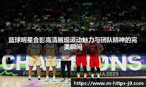 篮球明星合影高清展现运动魅力与团队精神的完美瞬间